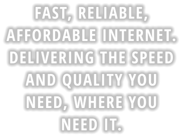FAST, RELIABLE,  AFFORDABLE INTERNET.  DELIVERING THE SPEED  AND QUALITY YOU  NEED, WHERE YOU  NEED IT.